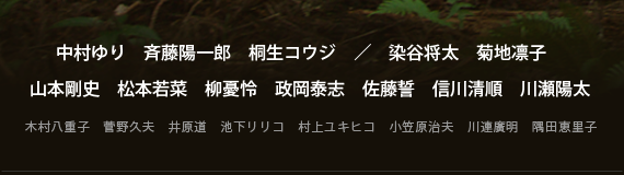 中村ゆり　斉藤陽一郎　桐生コウジ／染谷将太　菊地凛子　山本剛史　松本若菜　柳憂怜　政岡泰志　佐藤誓　信川清順　川瀬陽太　木村八重子　菅野久夫　井原道　池下リリコ　村上ユキヒコ　小笠原治夫　川連廣明　隅田恵里子
