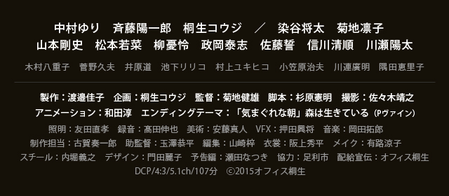 中村ゆり　斉藤陽一郎　桐生コウジ／染谷将太　菊地凛子　山本剛史　松本若菜　柳憂怜　政岡泰志　佐藤誓　信川清順　川瀬陽太／製作：渡邉佳子　企画：桐生コウジ　監督：菊地健雄　脚本：杉原憲明　撮影：佐々木靖之　アニメーション：和田淳　エンディングテーマ：「気まぐれな朝」森は生きている（Pヴァイン）